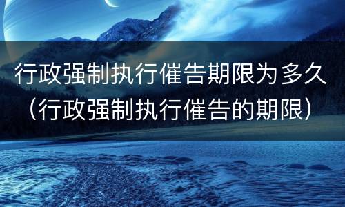 行政强制执行催告期限为多久（行政强制执行催告的期限）