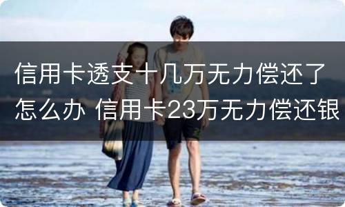 信用卡透支十几万无力偿还了怎么办 信用卡23万无力偿还银行怎么处理