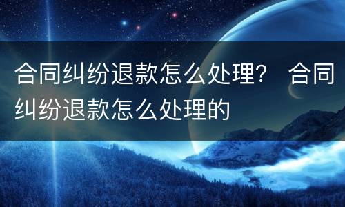 合同纠纷退款怎么处理？ 合同纠纷退款怎么处理的