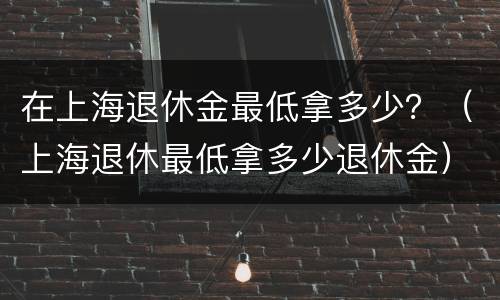 在上海退休金最低拿多少？（上海退休最低拿多少退休金）