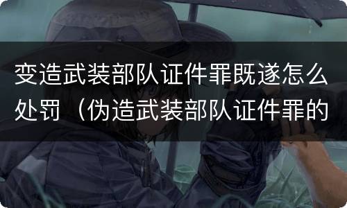 变造武装部队证件罪既遂怎么处罚（伪造武装部队证件罪的刑事判决书）