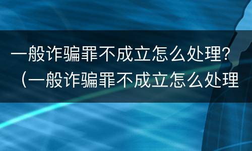 一般诈骗罪不成立怎么处理？（一般诈骗罪不成立怎么处理呢）