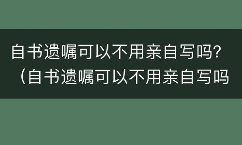 自书遗嘱可以不用亲自写吗？（自书遗嘱可以不用亲自写吗有效吗）