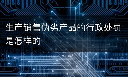 生产销售伪劣产品的行政处罚是怎样的