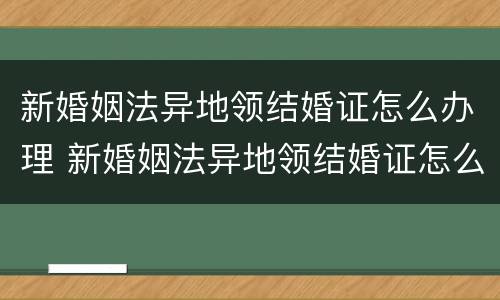 新婚姻法异地领结婚证怎么办理 新婚姻法异地领结婚证怎么办理流程