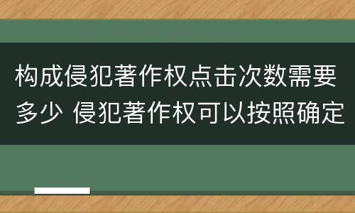 构成侵犯著作权点击次数需要多少 侵犯著作权可以按照确定数额的多少给予赔偿