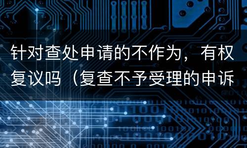 针对查处申请的不作为，有权复议吗（复查不予受理的申诉书）