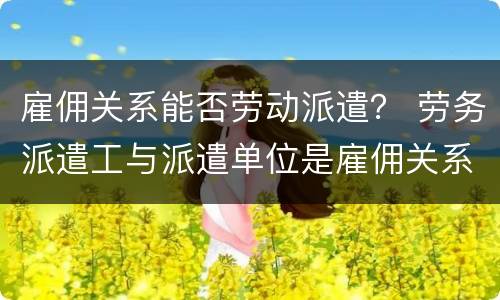雇佣关系能否劳动派遣？ 劳务派遣工与派遣单位是雇佣关系吗