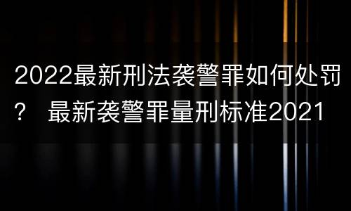 2022最新刑法袭警罪如何处罚？ 最新袭警罪量刑标准2021