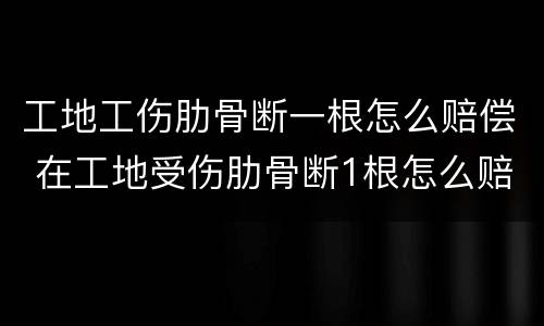 工地工伤肋骨断一根怎么赔偿 在工地受伤肋骨断1根怎么赔
