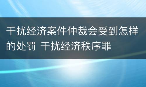 干扰经济案件仲裁会受到怎样的处罚 干扰经济秩序罪