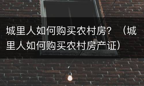 城里人如何购买农村房？（城里人如何购买农村房产证）