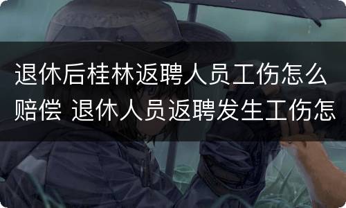 退休后桂林返聘人员工伤怎么赔偿 退休人员返聘发生工伤怎么赔偿