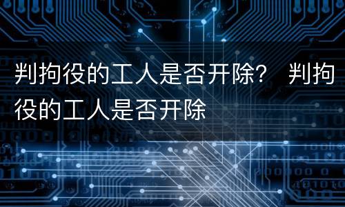 判拘役的工人是否开除？ 判拘役的工人是否开除