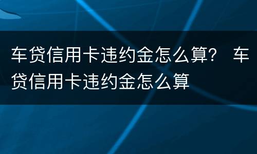 车贷信用卡违约金怎么算？ 车贷信用卡违约金怎么算