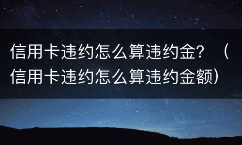 信用卡违约怎么算违约金？（信用卡违约怎么算违约金额）