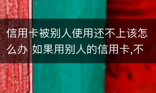 信用卡被别人使用还不上该怎么办 如果用别人的信用卡,不还会怎样