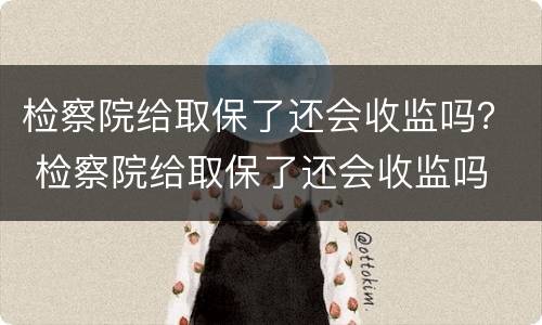 检察院给取保了还会收监吗？ 检察院给取保了还会收监吗