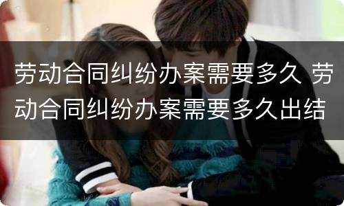 劳动合同纠纷办案需要多久 劳动合同纠纷办案需要多久出结果