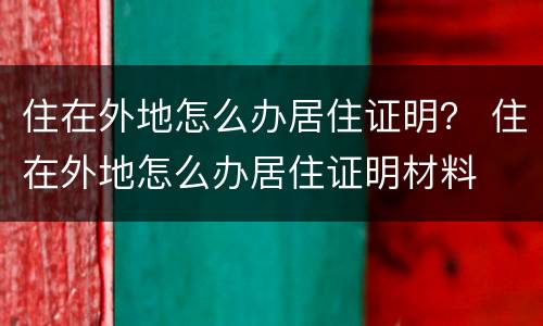 住在外地怎么办居住证明？ 住在外地怎么办居住证明材料
