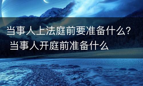 当事人上法庭前要准备什么？ 当事人开庭前准备什么