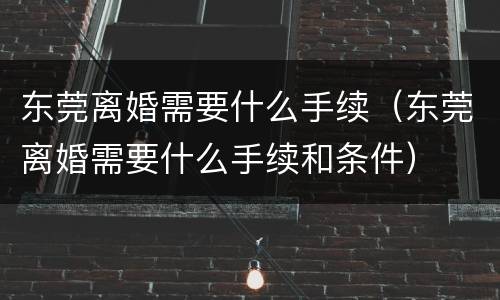 东莞离婚需要什么手续（东莞离婚需要什么手续和条件）