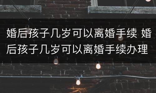 婚后孩子几岁可以离婚手续 婚后孩子几岁可以离婚手续办理