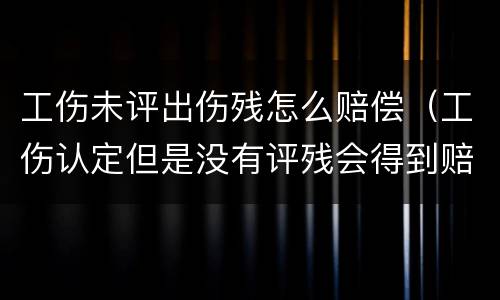 工伤未评出伤残怎么赔偿（工伤认定但是没有评残会得到赔偿吗）