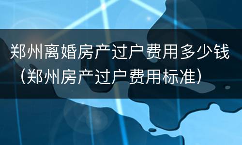 郑州离婚房产过户费用多少钱（郑州房产过户费用标准）