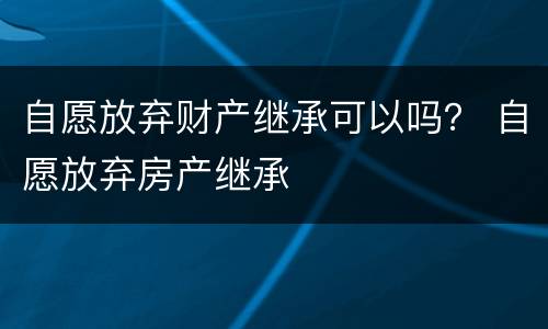 自愿放弃财产继承可以吗？ 自愿放弃房产继承