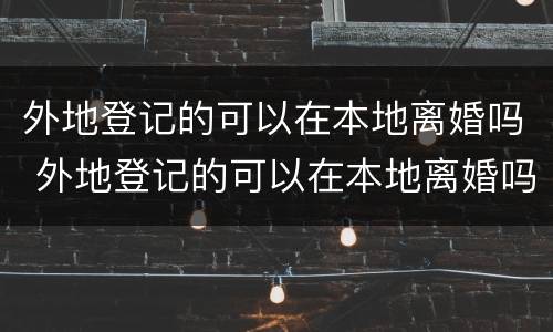 外地登记的可以在本地离婚吗 外地登记的可以在本地离婚吗女方