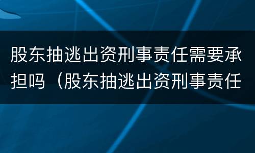 股东抽逃出资刑事责任需要承担吗（股东抽逃出资刑事责任需要承担吗知乎）