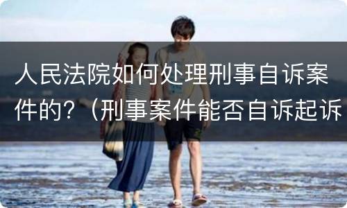 人民法院如何处理刑事自诉案件的?（刑事案件能否自诉起诉）