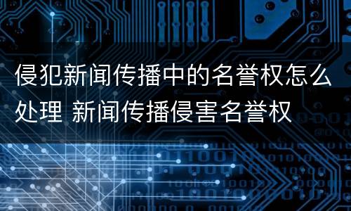 侵犯新闻传播中的名誉权怎么处理 新闻传播侵害名誉权
