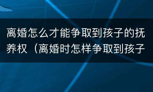 离婚怎么才能争取到孩子的抚养权（离婚时怎样争取到孩子的抚养权）
