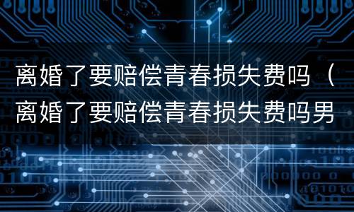 离婚了要赔偿青春损失费吗（离婚了要赔偿青春损失费吗男方）