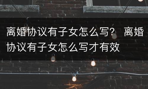 离婚协议有子女怎么写？ 离婚协议有子女怎么写才有效