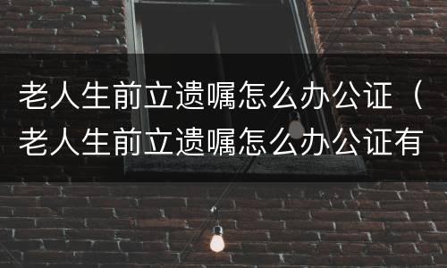 老人生前立遗嘱怎么办公证（老人生前立遗嘱怎么办公证有效）