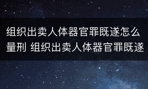 组织出卖人体器官罪既遂怎么量刑 组织出卖人体器官罪既遂怎么量刑标准