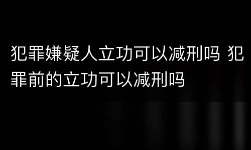 犯罪嫌疑人立功可以减刑吗 犯罪前的立功可以减刑吗