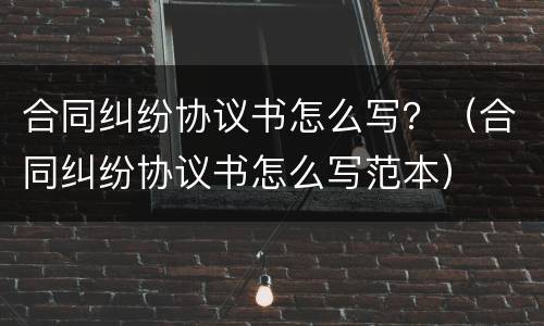 合同纠纷协议书怎么写？（合同纠纷协议书怎么写范本）