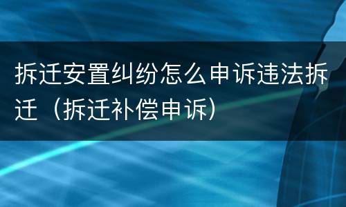 拆迁安置纠纷怎么申诉违法拆迁（拆迁补偿申诉）