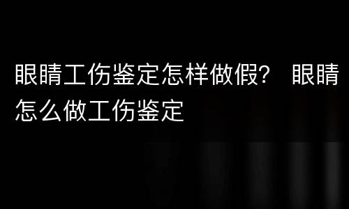 眼睛工伤鉴定怎样做假？ 眼睛怎么做工伤鉴定