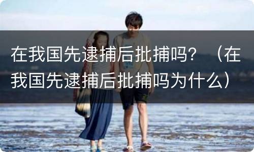 在我国先逮捕后批捕吗？（在我国先逮捕后批捕吗为什么）