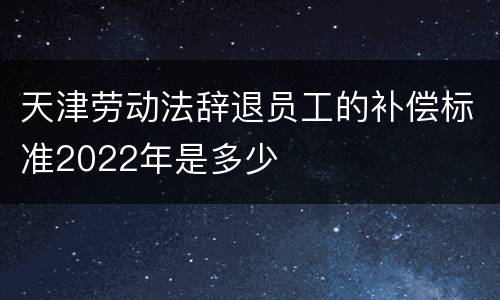 天津劳动法辞退员工的补偿标准2022年是多少