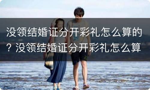 没领结婚证分开彩礼怎么算的? 没领结婚证分开彩礼怎么算的呢