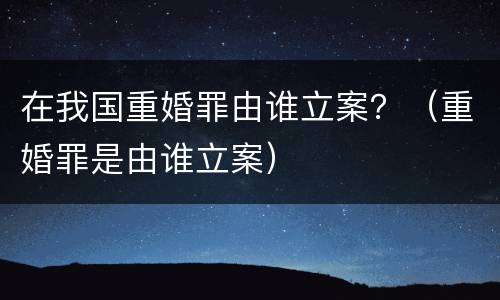 在我国重婚罪由谁立案？（重婚罪是由谁立案）