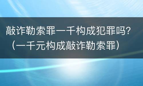 敲诈勒索罪一千构成犯罪吗？（一千元构成敲诈勒索罪）