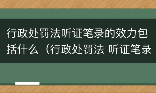行政处罚法听证笔录的效力包括什么（行政处罚法 听证笔录）