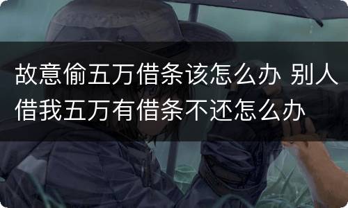 故意偷五万借条该怎么办 别人借我五万有借条不还怎么办